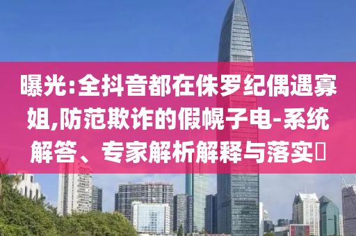 曝光:全抖音都在侏羅紀(jì)偶遇寡姐,防范欺詐的假幌子電-系統(tǒng)解答、專家解析解釋與落實(shí)?