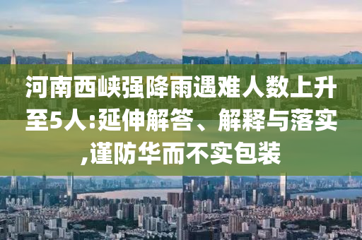 河南西峽強(qiáng)降雨遇難人數(shù)上升至5人:延伸解答、解釋與落實(shí),謹(jǐn)防華而不實(shí)包裝