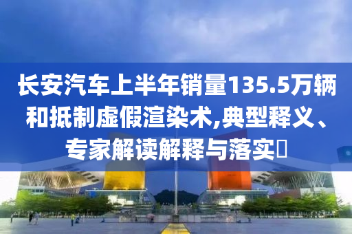 長(zhǎng)安汽車上半年銷量135.5萬(wàn)輛和抵制虛假渲染術(shù),典型釋義、專家解讀解釋與落實(shí)?