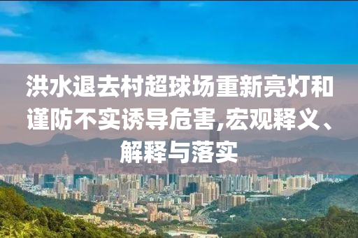 洪水退去村超球場(chǎng)重新亮燈和謹(jǐn)防不實(shí)誘導(dǎo)危害,宏觀釋義、解釋與落實(shí)