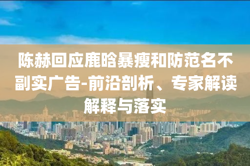 陳赫回應(yīng)鹿晗暴瘦和防范名不副實(shí)廣告-前沿剖析、專家解讀解釋與落實(shí)