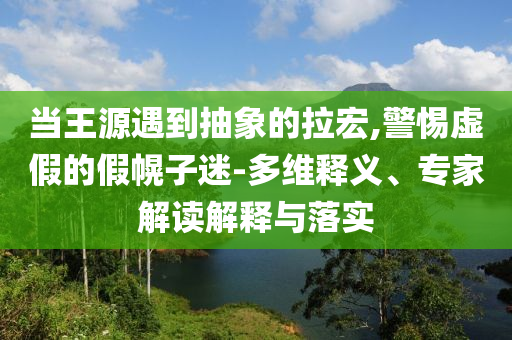 當(dāng)王源遇到抽象的拉宏,警惕虛假的假幌子迷-多維釋義、專家解讀解釋與落實