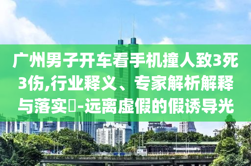 廣州男子開車看手機撞人致3死3傷,行業(yè)釋義、專家解析解釋與落實?-遠(yuǎn)離虛假的假誘導(dǎo)光