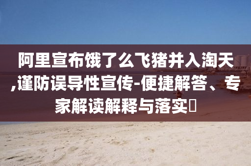 阿里宣布餓了么飛豬并入淘天,謹防誤導性宣傳-便捷解答、專家解讀解釋與落實?