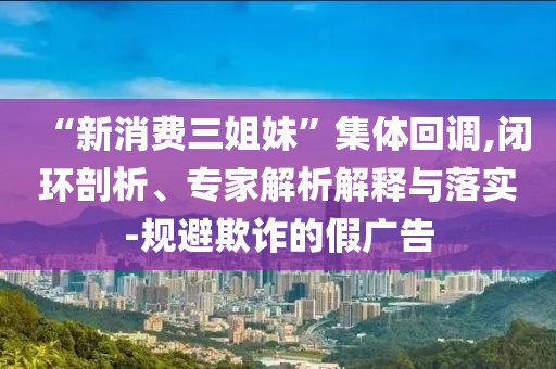 “新消費三姐妹”集體回調(diào),閉環(huán)剖析、專家解析解釋與落實-規(guī)避欺詐的假廣告