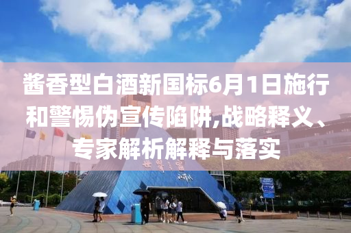 醬香型白酒新國標(biāo)6月1日施行和警惕偽宣傳陷阱,戰(zhàn)略釋義、專家解析解釋與落實(shí)