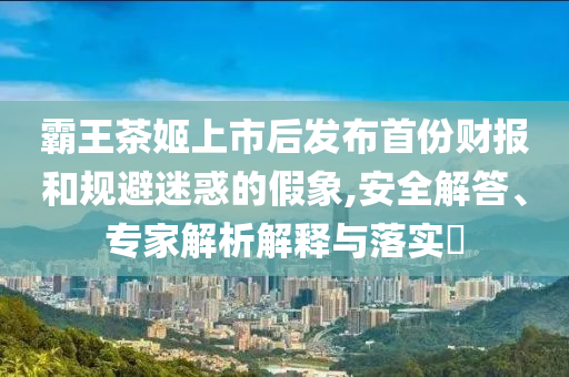 霸王茶姬上市后發(fā)布首份財(cái)報(bào)和規(guī)避迷惑的假象,安全解答、專家解析解釋與落實(shí)?
