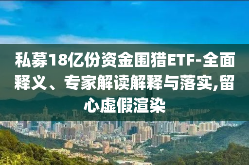 私募18億份資金圍獵ETF-全面釋義、專家解讀解釋與落實(shí),留心虛假渲染