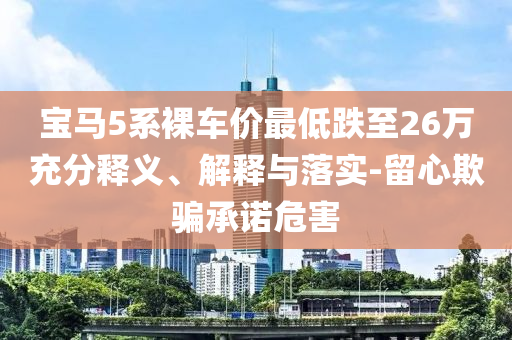 寶馬5系裸車價(jià)最低跌至26萬充分釋義、解釋與落實(shí)-留心欺騙承諾危害