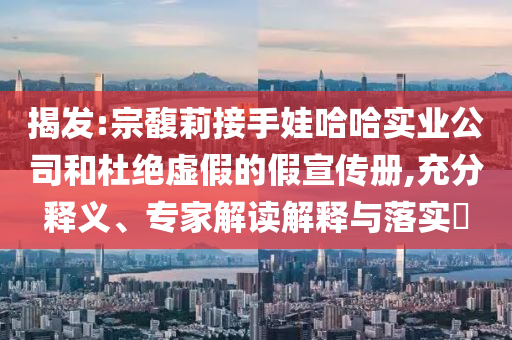揭發(fā):宗馥莉接手娃哈哈實(shí)業(yè)公司和杜絕虛假的假宣傳冊,充分釋義、專家解讀解釋與落實(shí)?