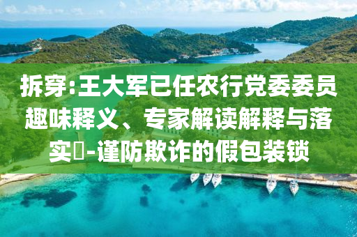 拆穿:王大軍已任農(nóng)行黨委委員趣味釋義、專家解讀解釋與落實(shí)?-謹(jǐn)防欺詐的假包裝鎖