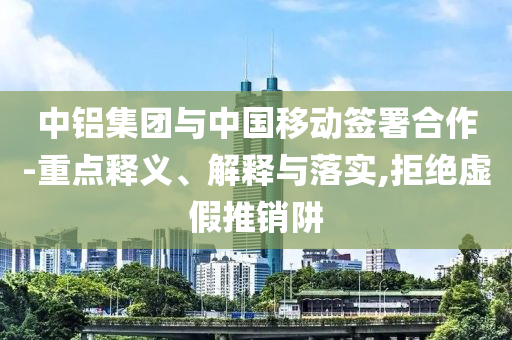中鋁集團(tuán)與中國移動(dòng)簽署合作-重點(diǎn)釋義、解釋與落實(shí),拒絕虛假推銷阱