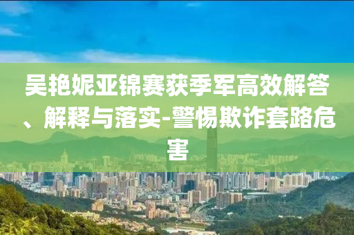 吳艷妮亞錦賽獲季軍高效解答、解釋與落實(shí)-警惕欺詐套路危害