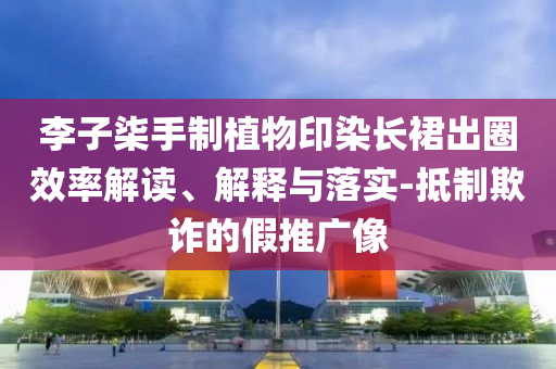 李子柒手制植物印染長(zhǎng)裙出圈效率解讀、解釋與落實(shí)-抵制欺詐的假推廣像
