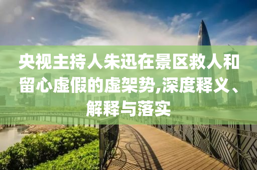 央視主持人朱迅在景區(qū)救人和留心虛假的虛架勢(shì),深度釋義、解釋與落實(shí)