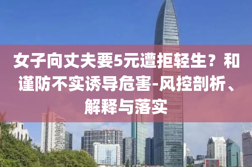 女子向丈夫要5元遭拒輕生？和謹(jǐn)防不實(shí)誘導(dǎo)危害-風(fēng)控剖析、解釋與落實(shí)