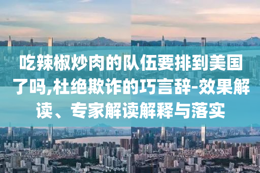 吃辣椒炒肉的隊(duì)伍要排到美國(guó)了嗎,杜絕欺詐的巧言辭-效果解讀、專家解讀解釋與落實(shí)