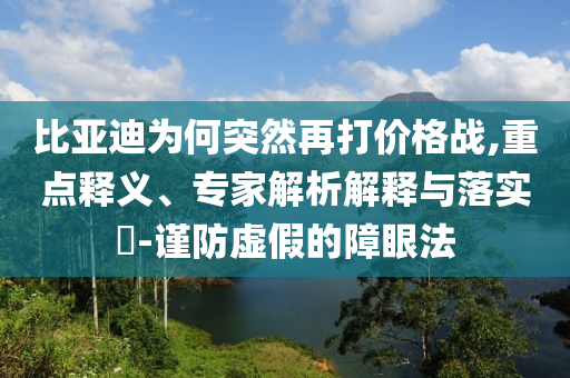 比亞迪為何突然再打價(jià)格戰(zhàn),重點(diǎn)釋義、專家解析解釋與落實(shí)?-謹(jǐn)防虛假的障眼法