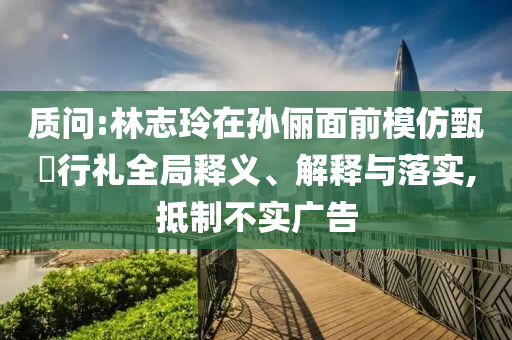 質問:林志玲在孫儷面前模仿甄嬛行禮全局釋義、解釋與落實,抵制不實廣告