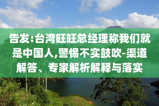 告發(fā):臺灣旺旺總經(jīng)理稱我們就是中國人,警惕不實(shí)鼓吹-渠道解答、專家解析解釋與落實(shí)