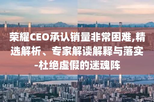 榮耀CEO承認(rèn)銷量非常困難,精選解析、專家解讀解釋與落實(shí)-杜絕虛假的迷魂陣