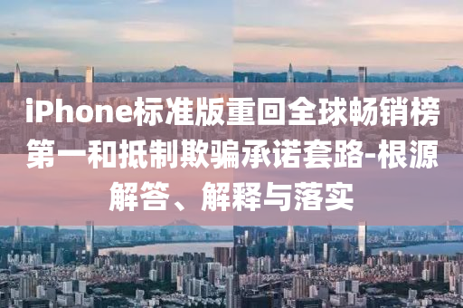 iPhone標(biāo)準(zhǔn)版重回全球暢銷榜第一和抵制欺騙承諾套路-根源解答、解釋與落實(shí)