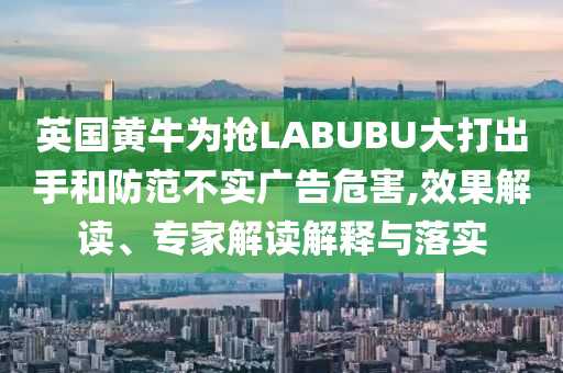英國黃牛為搶LABUBU大打出手和防范不實(shí)廣告危害,效果解讀、專家解讀解釋與落實(shí)