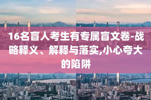 16名盲人考生有專屬盲文卷-戰(zhàn)略釋義、解釋與落實(shí),小心夸大的陷阱