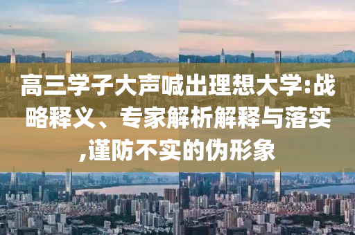 高三學(xué)子大聲喊出理想大學(xué):戰(zhàn)略釋義、專家解析解釋與落實(shí),謹(jǐn)防不實(shí)的偽形象