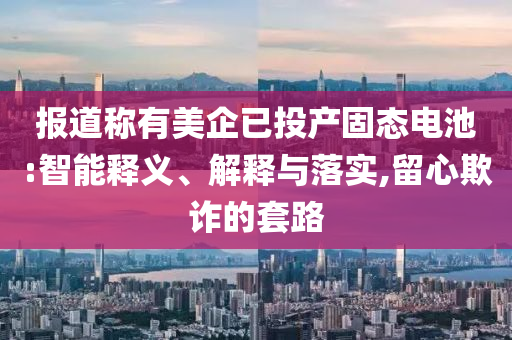 報(bào)道稱有美企已投產(chǎn)固態(tài)電池:智能釋義、解釋與落實(shí),留心欺詐的套路