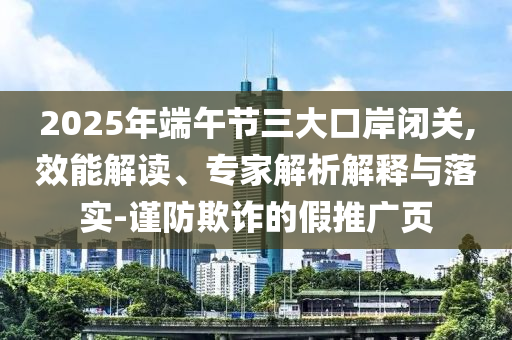 2025年端午節(jié)三大口岸閉關(guān),效能解讀、專家解析解釋與落實(shí)-謹(jǐn)防欺詐的假推廣頁