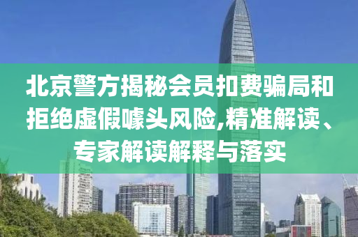 北京警方揭秘會(huì)員扣費(fèi)騙局和拒絕虛假噱頭風(fēng)險(xiǎn),精準(zhǔn)解讀、專家解讀解釋與落實(shí)