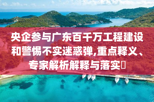 央企參與廣東百千萬工程建設(shè)和警惕不實(shí)迷惑彈,重點(diǎn)釋義、專家解析解釋與落實(shí)?