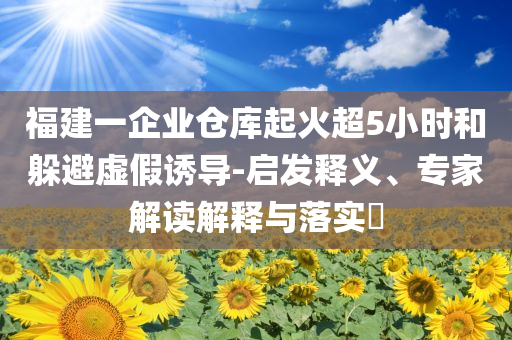 福建一企業(yè)倉庫起火超5小時和躲避虛假誘導(dǎo)-啟發(fā)釋義、專家解讀解釋與落實?