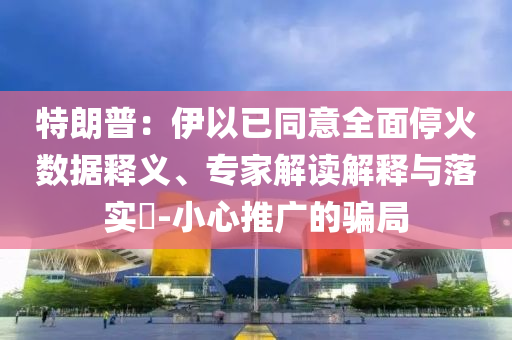 特朗普：伊以已同意全面?；饠?shù)據(jù)釋義、專家解讀解釋與落實(shí)?-小心推廣的騙局
