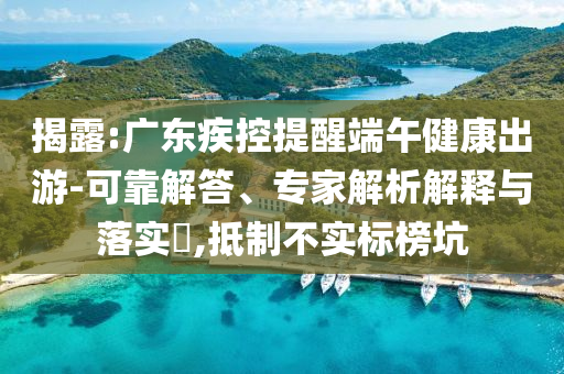 揭露:廣東疾控提醒端午健康出游-可靠解答、專家解析解釋與落實?,抵制不實標榜坑