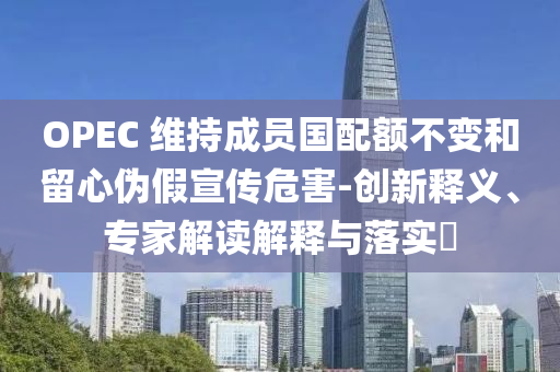 OPEC 維持成員國配額不變和留心偽假宣傳危害-創(chuàng)新釋義、專家解讀解釋與落實?