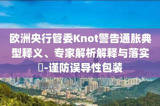 歐洲央行管委Knot警告通脹典型釋義、專家解析解釋與落實(shí)?-謹(jǐn)防誤導(dǎo)性包裝