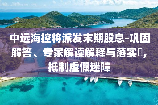 中遠(yuǎn)?？貙⑴砂l(fā)末期股息-鞏固解答、專家解讀解釋與落實(shí)?,抵制虛假迷障