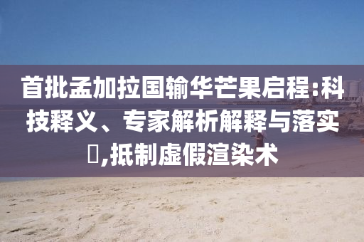 首批孟加拉國(guó)輸華芒果啟程:科技釋義、專家解析解釋與落實(shí)?,抵制虛假渲染術(shù)