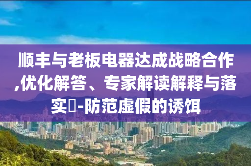 順豐與老板電器達(dá)成戰(zhàn)略合作,優(yōu)化解答、專家解讀解釋與落實(shí)?-防范虛假的誘餌