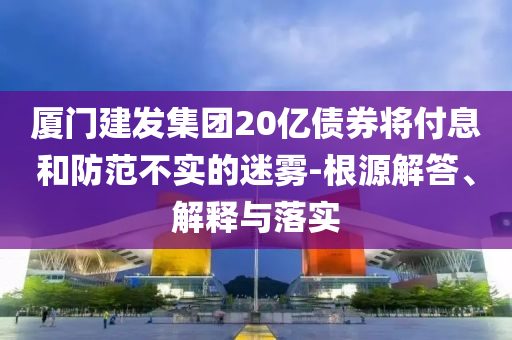 廈門建發(fā)集團(tuán)20億債券將付息和防范不實(shí)的迷霧-根源解答、解釋與落實(shí)