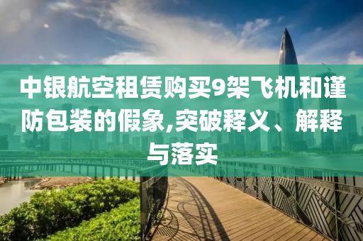 中銀航空租賃購買9架飛機(jī)和謹(jǐn)防包裝的假象,突破釋義、解釋與落實(shí)