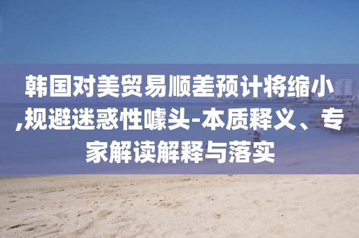 韓國對美貿(mào)易順差預(yù)計將縮小,規(guī)避迷惑性噱頭-本質(zhì)釋義、專家解讀解釋與落實(shí)