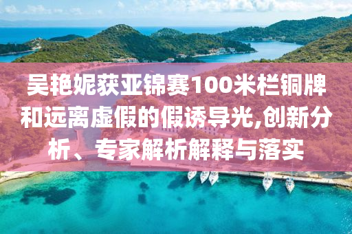 吳艷妮獲亞錦賽100米欄銅牌和遠(yuǎn)離虛假的假誘導(dǎo)光,創(chuàng)新分析、專家解析解釋與落實(shí)