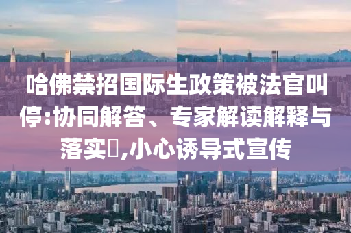 哈佛禁招國際生政策被法官叫停:協(xié)同解答、專家解讀解釋與落實(shí)?,小心誘導(dǎo)式宣傳
