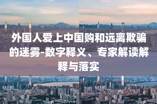外國人愛上中國購和遠(yuǎn)離欺騙的迷霧-數(shù)字釋義、專家解讀解釋與落實(shí)