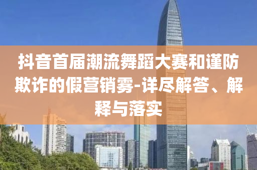 抖音首屆潮流舞蹈大賽和謹(jǐn)防欺詐的假營銷霧-詳盡解答、解釋與落實(shí)