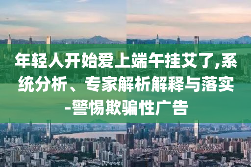 年輕人開始愛上端午掛艾了,系統(tǒng)分析、專家解析解釋與落實-警惕欺騙性廣告