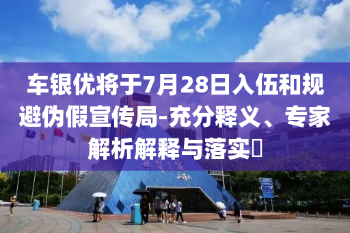 車銀優(yōu)將于7月28日入伍和規(guī)避偽假宣傳局-充分釋義、專家解析解釋與落實?